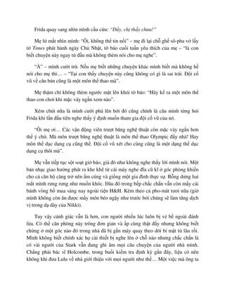 Frida quay sang nhìn mình c u c u: “ð y, ch th y chưa!”
M l m t nhìn mình: “Ôi, không th tin n i” – m ñi l i ch gh sô-pha v l y
t Times phát hành ngày Ch Nh t, t báo cu i tu n yêu thích c a m – “là con
bi t chuy n này ngay t ñ u mà không thèm nói cho m nghe”.
“À” – mình cư i tr . N u m bi t nh ng chuy n khác mình bi t mà không h
nói cho m thì… – “T i con th y chuy n này cũng không có gì là sai trái. ð i c
vũ v căn b n cũng là m t môn th thao mà”.
M th m chí không thèm ngư c m t lên kh i t báo: “Hãy k ra m t môn th
thao con chơi khi m c váy ng n xem nào”.
Xém chút n a là mình cư i phá lên b i ñó cũng chính là câu mình t ng h i
Frida khi l n ñ u tiên nghe th y ý ñ nh mu n tham gia ñ i c vũ c a nó.
“Ôi m ơi… Các v n ñ ng viên trư t băng ngh thu t còn m c váy ng n hơn
th ý ch . Mà môn trư t băng ngh thu t là môn th thao Olympic ñ y nhá! Hay
môn th d c d ng c cũng th . ð i c vũ xét cho cùng cũng là m t d ng th d c
d ng c thôi mà”.
M v n ti p t c s t so t gi báo, già ñò như không nghe th y l i mình nói. M t
b n nh c giao hư ng phát ra khe kh t cái máy nghe ñĩa cũ kĩ góc phòng khi n
cho c căn h càng tr nên m cúng và gi ng m t gia ñình th c s . B ng dưng hai
m t mình rưng rưng như mu n khóc. ðâu ñó trong b p ch c ch n v n còn m y cái
bánh vòng b mua sáng nay ngoài ti n H&H. Kèm theo c pho-mát tươi n a (gi
mình không còn ăn ñư c m y món béo ng y như trư c b i chúng s làm tăng d ch
v trong d dày c a Nikki).
Tuy v y c nh giác v n là hơn, con ngư i nhi u lúc luôn b v b ngoài ñánh
l a. Có th căn phòng này trông ñơn gi n và p cùng th t ñ y nhưng không bi t
ch ng m t góc nào ñó trong nhà ñã b g n máy quay theo dõi bí m t t lâu r i.
Mình không bi t chính xác h cài thi t b nghe lén ch nào nhưng ch c ch n là
có vài ngư i c a Stark v n ñang ghi âm m i câu chuy n c a ngư i nhà mình.
Ch ng ph i bác sĩ Holcombe, trong bu i ki m tra ñ nh kỳ g n ñây, li u có nên
không khi ñưa Lulu v nhà gi i thi u v i m i ngư i như th … M t vi c mà ông ta
 