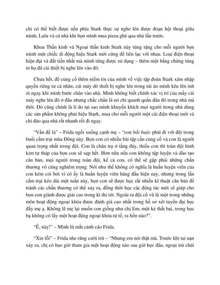 ch có th bi t ñư c n u phía Stark th c s nghe lén ñư c ño n h i tho i gi a
mình, Lulu và c nhà khi b n mình mua pizza ghé qua nhà l n trư c.
Khoa Th n kinh và Ngo i th n kinh Stark này t ng t ng cho m i ngư i b n
mình m t chi c di ñ ng hi u Stark m i c ng ñ liên l c v i nhau. Lo i ñi n tho i
hi n ñ i và ñ t ti n nh t mà mình t ng ñư c s d ng – thêm m t b ng ch ng t ng
t h ñã cài thi t b nghe lén vào ñó.
Chưa h t, ñ c ng c thêm ni m tin c a mình v vi c t p ñoàn Stark xâm nh p
quy n riêng tư cá nhân, cái máy dò thi t b nghe lén trong túi áo mình kêu lên inh
i ngay khi mình bư c chân vào nhà. Mình không bi t chính xác v trí c a m y cái
máy nghe lén ñó ñâu nhưng ch c ch n là nó ch quanh qu n ñâu ñó trong nhà mà
thôi. ðó cũng chính là lí do t i sao mình khuy n khích m i ngư i trong nhà dùng
các s n ph m không ph i hi u Stark, mua cho m i ngư i m t cái ñi n tho i m i và
ch ñ o qua nhà r t nhanh r i ñi ngay.
“V n ñ là” – Frida ng i xu ng c nh m – “con b t bu c ph i ñi v i ñ i trong
bu i c m tr i mùa ðông này. B n con có nhi u bài t p c n c ng c và con là ngư i
quan tr ng nh t trong ñ i. Con là chân tr t ng ñáy, thi u con thì toàn ñ i hình
kim t tháp c a b n con s s p h t. Hơn n a n u con không t p luy n và ñào t o
căn b n, m i ngư i trong toàn ñ i, k c con, có th s g p ph i nh ng ch n
thương vô cùng nghiêm tr ng. Nói như th không có nghĩa là hu n luy n viên c a
con kém c i b i vì cô y là hu n luy n viên hàng ñ u hi n nay, nhưng trong l n
c m tr i kéo dài m t tu n này, b n con s ñư c h c r t nhi u kĩ thu t căn b n ñ
tránh các ch n thương có th x y ra, ñ ng th i h c các ñ ng tác m i s giúp cho
b n con giành ñư c gi i cao trong kì thi t i. Ngoài ra ñ i c vũ là m t trong nh ng
môn ho t ñ ng ngo i khóa ñư c ñánh giá cao nh t trong h sơ xét tuy n ñ i h c
ñ y m . Không l m l i mu n con gi ng như ch Em, m t k th t b i, trong h c
b không có l y m t ho t ñ ng ngo i khóa t t , ra h n nào?”.
“Ê, này!” – Mình l m t c nh cáo Frida.
“Xin l i” – Frida nhe răng cư i tr – “Nhưng em nói th t mà. Trư c khi tai n n
x y ra, ch có bao gi tham gia m t ho t ñ ng nào sau gi h c ñâu, ngo i tr chúi
 