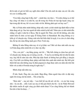 ñã là m t cô gái tr bi t suy nghĩ chín ch n! Cho dù cách ăn m c c a nó v n siêu
tr con và nh ng nhít.
“Con th y cũng h p lí ñ y ch ” – mình hùa vào theo – “C nhà chúng ta có th
bay cùng v i nhau c nhà bà, sau ñó trong lúc Frida t i tr i t p luy n cùng các
b n trong ñ i thì m , b và con nhà v i bà. Không ph i quá vui hay sao?”.
M và Frida nhìn mình không ch p m t, trư c c khi mình k p ñ nh th n ra b n
thân ñang nói gì. Sao hai ngư i ñó nhìn mình l th nh ? Năm nào c nhà mình ñ u
ch ng v ngh nhà bà Boca. M là ngư i Do Thái, còn b thì không, nên nhà
mình luôn t ch c c hai ngày l Giáng Sinh và Hanukkah. Bà cũng không có ý
ki n gì v chuy n này. Giáng sinh trên bãi bi n th t là tuy t, ít ra còn có chút n ng
m, bù l i cho mùa ðông l nh giá New York này.
Không l mùa ðông năm nay s có gì khác sao? B i xét theo ánh m t c a m
và Frida ñang nhìn mình thì có ý như v y ñ y:
“Em, con yêu” – m h ng gi ng, m l i – “M bi t chúng ta chưa bao gi nói
v chuy n này nhưng m c tư ng con ñã… Ý m là con không th t i nhà bà năm
nay, hay b t kì năm nào n a. Phía ñ i di n Stark s không bao gi ñ ng ý chuy n
này. Con bi t con không ñư c phép xu t hi n bên c nh nhà mình mà. H bi t gi i
thích th nào n u không may b ñám paparazzi ch p ñư c nh con n m dài trên bãi
bi n v i c nhà Frorida trong kì ngh này?”.
Mình ch p m t nhìn m .
nh , Stark. Ông ch c a mình. H p ñ ng. ðám ngư i theo dõi và ñ t máy
nghe lén trong căn h mình… T t c b n h .
“Hơn n a” – m nói ti p – “con bi t b m ñã nói v i bà – và các bác trong
nhà – là con ñã… ch t. Làm sao m có th gi i thích cho bà – lý do Nikki Howard
ñ t nhiên mu n ñi ngh cùng gia ñình mình ñư c? Con cũng không th tr thành
Em khi bên bà ñư c…”.
 