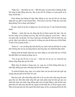 “Nghe này” – ñ t nhiên m nói – “R t ñơn gi n. C nhà mình s không ñi ñâu
h t trong kì ngh ðông năm nay. M s g i cho bà. Chúng ta s gi i quy t t t
t ng v n ñ m t…”
Frida dư ng như không h nghe th y nh ng gì m v a nói b i nó còn ñang
nh p tâm suy nghĩ v m t chuy n khác. “Ch Lulu s m ti c á? B a ti c cu i năm
ñúng không? Em có ñư c m i không?”.
Ôi gi i, mình rút l i t t c nh ng câu v a nói ban nãy v vi c Frida ñã trư ng
thành.
“Không” – mình c m c u nói, ñ ng d y l y áo khoác ngoài trên m c, v n còn
hơi m, cùng v i áo choàng c a Cosy, dây xích chó, găng tay và túi xách – “M ơi
con quên m t con ñã h a v i Lulu s ghé qua c a hàng l y ít ñ cho bu i ti c c a
c u y. S p 5 gi chi u r i, c a ti m y s ñóng c a s m do hôm nay là Ch Nh t.
Vì th có l con ph i ñi thôi…”.
“Emm ơi” – m v i ñ ng d y tính n m l y tay mình, m t m th hi n rõ s ñau
kh . Dư ng như trái tim m ñang th t l i, ñau lòng thay cho chính b n thân mình.
Nhưng mình ñã nhanh chân hơn m , bư c th ng ra c a trư c khi m và Frida
k p ñ nh th n xem chuy n gì ñang x y ra.
“Con s g i cho b m và em sau” – mình nói v i l i sau vai, trong khi m
lu ng cu ng ñ ng d y g i tên mình.
Mình ch y r t nhanh ra thang máy, hy v ng m và Frida không ñu i k p và
nhìn th y nh ng gi t nư c m t ñang lăn dài trên má mình…
Và mình ñã thành công, ch y v t ra ñư c kh i c a tòa nhà trư c khi ng i s p
xu ng m t góc ph òa lên khóc t c tư i.
M i th trư c m t mình b ng nhòe h t c ñi sau làn nư c m t nóng h i giàn
gi a trên má. B n thân mình cũng b t ng trư c ph n ng hơi thái quá này c a
mình b i trư c gi mình cũng không ph i thích ñi ngh ðông nhà bà ñ n m c
ph i khóc lóc như mưa như th này (ngo i tr bãi bi n dài và b bơi ngoài vư n).
Nhà c a bà quá nh cho b n ngư i nhà mình c ng v i bà, cái giư ng ñã bé thì ch
 