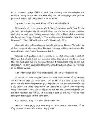 l i còn kêu c t cà c t k t m i khi tr mình. Thay vì nh ng chi c bánh nóng h i nhà
mình v n thư ng mua t i lò New York h ng sáng, bà thư ng xuyên b t t i mình
ph i ăn ñ ăn l nh ng t trong t l nh t t i hôm trư c.
Tuy nhiên, khi bi t r ng mình không th ñi vì mình ñã ch t thì…
Gi mình ch ư c gì t i qua c yên dư i ñáy ñ i dương cho r i. Dư i ñó v a
yên tĩnh, v a bình yên, m c dù hơi l nh nhưng v n còn hơn s cô ñơn và nh ng
gánh n ng mà mình ñang ph i tr i qua trên này. Mình s không ph i nghe nh ng
câu ñ i lo i như “Ch p b nh này”, “Tìm ngư i m ñang b m t tích”, “M c áo lót
kim cương”, “ð ng ñi Florida v i c nhà”, “Con ñã ch t r i”…
Nhưng gi mình có khác gì ñang dư i ñáy ñ i dương ñâu nh . V a l nh, v a
cô ñơn – ngo i tr v n còn có Cosy bên c nh – và ngay khi bư c ra ngoài hiên kia
mình s l i ư t sũng vì quên không mang theo ô.
ð t nhiên mình quy t ñ nh mình s m c k t t c . Mình không thi t gì n a h t!
Mình ch u h t n i r i! Mình bi t gi mình không khác gì m t con d hơi ñ ng
khóc m t mình gi a ph . Ch có con d hơi m i ñi ngoài ñư ng trong cái th i ti t
như th này. Và mình quy t ñ nh ñ ng ñó và khóc. Ít ra cho t i khi có taxi và mình
có th b t taxi v nhà.
Mình s không ngu gì ñi b v nhà trong ti t tr i xám x t và m ñ m này.
Và c như v y, mình ñ ng khóc tu tu m t mình trư c c a nhà b m , thương
xót thay cho s ph n c a chính mình… cho t i khi có m t cánh tay ñ t lên vai
mình. Ban ñ u mình còn ng là chú gác c ng Eddie t i h i xem mình có mu n chú
ý v y cho cái taxi không – m c dù v i th i ti t này thì có ñ i ñ n ñêm cũng ñ ng
mong – nên mình ñã quay ñ u l i ti p t c s t sùi. Thú th t là nư c m t khi n cho
t m nhìn c a mình h n ch h n, t t c nh ng gì mình có th th y lúc ñó là bóng
m t ngư i ñàn ông cao l n bên c nh mình.
“Có chuy n gì không ?” – mình v n chưa nín khóc.
“Nikki à?” – m t gi ng quen thu c vang lên. Thân thu c t i m c dù có ch t ñi
s ng l i nhi u l n mình v n s nh n ra ngay ñư c.
 