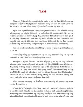 TÁM
Ôi m ơi! Ch ng có ñ a con gái nào l i mu n b b t g p ñang khóc l c s t sùi
trong m t chi u Ch Nh t gi a m t chi u mùa ðông m ñ m, b i chính ngư i con
trai mà cô ta v n luôn th m thương tr m nh su t t năm l p 6 t i gi .
Ngoài cách ñ n th ra mình không còn nghĩ ra cách nào khác ñ thoát kh i s
m t m t ñáng x u h này. Gi mình ch mu n ch y th t nhanh ra kh i ñây, lao vào
chi c xe taxi ñ u tiên mình b t g p ñang ch y trên ñư ng Bleecker và ch t quách
ñi cho xong. Nhưng v i khuôn m t ñ y nư c m t như th này, c ng thêm mưa
phùn l t ph t và m t kính râm sùm s p, không khéo mình l i ch ñâm vào m t
chi c xe ñang ñ trên ñư ng và ngã ch ng vó ra ñó làm trò cư i cho thiên h .
Hơn n a còn Cosabella n a, mình không h mu n có chuy n gì không hay x y
ra v i nó.
Mình cu ng cu ng giơ tay lên lén lau v i lau vàng nư c m t ñ ng sau c p kính
râm to s , hi v ng có th nhìn m t c u y ñư c rõ hơn.
Nhưng ñó là m t sai l m l n… b i nhìn th y c u y lúc này ch càng khi n cho
mình thêm ñau kh vì nh ng m t mát sau khi tr thành Nikki Howard. Christopher
ñang ñ ng ñó trong chi c áo khoác da (c u y b t ñ u m c áo da t khi nào th
không bi t?) cúi xu ng nhìn mình (không gi ng như b , Christopher không h th p
hơn Nikki Howard), nét m t v a có chút b i r i xen l n quan tâm. Rõ ràng c u y
v a ñi ñâu ñó v , ăn m c khá th i trang, không mũ mão hay khăn choàng sùm
s p… khi n cho hai tai và má c u y ng ñ vì l nh.
K c trong lúc này trông c u y v n c ñ p trai và h p d n như thư ng. Th m
chí còn ñ p trai hơn ý.
“Chào c u” – Christopher h i. C u ý không nói chuy n v i mình quá 3 câu k
t sau hôm mình chìa cho c u y xem t m sticker có hình kh ng long phát-sáng-
trong-bóng-t i phòng vi tính, hy v ng r ng c u y s nh n ñư c thông ñi p r ng
mình chính là cô b n gái thân nh t ñang b nh t trong cơ th c a m t siêu m u
 