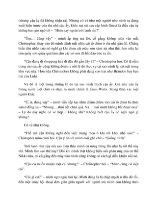 (nhưng c u y ñã không nh n ra). Nhưng có v như m t ngư i như mình t dưng
xu t hi n trư c c a tòa nhà c u y, khóc s t sùi sau c p kính Gucci là ñi u c u y
không bao gi ng t i – “Hôm nay ngoài tr i l nh nh ?”.
“ m… ñúng v y” – mình p úng tr l i, c g ng không nhìn vào m t
Christopher, thay vào ñó mình ñánh m t nhìn cái t chim tòa nhà g n ñó. Ch ng
hi u ch nhân c a nó nghĩ gì khi ch n cái màu sơn xám x t như th , hơn n a l i
còn qu y sơn qu y quá làm cho các v sơn ñã b t ñ u tróc ra r i.
“C u ñang ñi shopping hay ñi ñâu ñó g n ñây à?” – Christopher h i. Có l n m
trong mơ c u y cũng không ñoán ra n i lý do th c s t i sao mình l i có m t trong
khu v c này. Hơn n a Christopher không ph i d ng con trai như Brandon hay b n
trai c a Lulu.
Và ñó là m t trong nh ng lý do t i sao mình thích c u y. Giá như c u y
thông minh m t chút và nh n ra mình chính là Emm Watts. Trong thân xác m t
ngư i khác.
“ , , ñúng v y” – mình v n ti p t c nhìn ch m ch m vào cái t chim b chóc
sơn ñ ng xa – “Nhưng… th i ti t chán quá. Và… mãi mình không b t ñư c taxi”
– Lý do này nghe có v h p lí không nh ? Không bi t c u y có nghi ng gì
không?
Có v như không.
“Th mà c u không nghĩ ñ n vi c mang theo ô khi r i kh i nhà sao?” –
Chistopher m m cư i h i. C u ý tin l i mình m i ghê ch – “Gi ng mình”.
Tr i l nh như v y mà sao toàn thân mình c nóng b ng lên như b s t th này
nh . Mình làm sao th này? ðôi khi mình th t không hi u n i ph n ng c a cơ th
Nikki n a, dù c g ng ñ n m y não mình cũng không có cách gì ñi u khi n n i nó.
“C u có mu n mư n m t cái không?” – Christopher h i – “Mình cũng có m t
cái”.
“Cái gì cơ?” – mình ngơ ngác h i l i. Mình ñúng là b ch p m ch ñâu ñó r i,
ñ n m t cu c h i tho i ñơn gi n gi a ngư i v i ngư i mà mình còn không theo
 