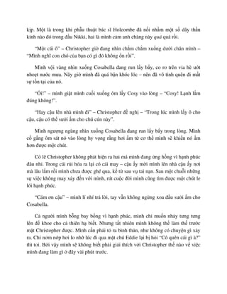 k p. M t là trong khi ph u thu t bác sĩ Holcombe ñã n i nh m m t s dây th n
kinh nào ñó trong ñ u Nikki, hai là mình c m anh chàng này quá quá r i.
“M t cái ô” – Christopher gi ñang nhìn ch m ch m xu ng dư i chân mình –
“Mình nghĩ con chó c a b n có gì ñó không n r i”.
Mình v i vàng nhìn xu ng Cosabella ñang run l y b y, co ro trên v a hè ư t
nho t nư c mưa. Nãy gi mình ñã quá b n khóc lóc – nên ñã vô tình quên ñi m t
s t n t i c a nó.
“ i!” – mình gi t mình cu i xu ng ôm l y Cosy vào lòng – “Cosy! L nh l m
ñúng không!”.
“Hay c u lên nhà mình ñi” – Christopher ñ ngh – “Trong lúc mình l y ô cho
c u, c u có th sư i m cho chú cún này”.
Mình ngư ng ngùng nhìn xu ng Cosabella ñang run l y b y trong lòng. Mình
c g ng ôm sát nó vào lòng hy v ng r ng hơi m t cơ th mình s khi n nó m
hơn ñư c m t chút.
Có l Christopher không phát hi n ra hai má mình ñang ng h ng vì h nh phúc
ñâu nh . Trong cái r i hóa ra l i có cái may – c u y m i mình lên nhà c u y nơi
mà lâu l m r i mình chưa ñư c ghé qua, k t sau v tai n n. Sau m t chu i nh ng
s vi c không may x y ñ n v i mình, rút cu c ñ i mình cũng tìm ñư c m t chút le
lói h nh phúc.
“Cám ơn c u” – mình lí nhí tr l i, tay v n không ng ng xoa ñ u sư i m cho
Cosabella.
C ngư i mình b ng bay b ng vì h nh phúc, mình ch mu n nh y tưng tưng
lên ñ khoe cho c thiên h bi t. Nhưng t t nhiên mình không th làm th trư c
m t Christopher ñư c. Mình c n ph i t ra bình th n, như không có chuy n gì x y
ra. Ch nơm n p hơi lo nh lúc ñi qua m t chú Eddie l i b h i “Cô quên cái gì à?”
thì toi. B i v y mình s không bi t ph i gi i thích v i Christopher th nào v vi c
mình ñang làm gì ñây vài phút trư c.
 