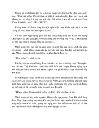Nhưng có khi bi t ñâu ñây l i là th i cơ thu n ti n ñ mình thú nh n v i c u y
r ng: “C u bi t không Christopher, s th t là mình ñ n ñây thăm m và em gái.
Không sai, h s ng trong tòa nhà này. B i vì h là m và em gái c a Emm
Watts. C u hi u chưa? HI U CHƯA?”.
Không may chú Eddie ñang b n r n nghe ñi n tho i khi u n i c a ai ñó nên
không ñ ý lúc mình và Christopher ñi qua.
Có m t chút ng i ngùng gi a hai ñ a trong thang máy lúc ñi lên l u nhưng
Christopher ñã ch ñ ng phá v b u không khí ñó b ng câu: “V y là không ph i
lúc nào c u cũng di chuy n b ng xe limo nh ?”.
Mình m m cư i, m t v n cúi g m nhìn vào ñ nh ñ u c a Cosy. Mình v n chưa
b kính ra – mình không mu n c u y th y ñôi m t sưng húp híp vì tr n khóc lúc
nãy. Mình c ñeo như th cho t i khi r i kh i ñây là ñư c r i.
“ m, không” – mình tr l i.
Rõ ràng ñ u óc mình không ñư c t nh táo cho l m khi ñ ng c nh Christopher
như th này. Th t khó hi u, trư c ñây mình luôn nói chuy n không ng ng ngh
m i khi g p c u y cơ mà nh . Mình s ph i làm gì ñó ñ c i thi n tình hình này
m i ñư c.
Gi chưa ph i là lúc khi n cho c u ho ng s b i nh ng l i thú nh n ki u như
ðoán th xem, mình th c ra không ph i là Nikki Howard. Nh t là khi tâm tr ng
mình ñang di n bi n vô cùng ph c t p – m y phút trư c còn khóc mu n l t ñư ng
l t ph , mà gi ñã ch mu n nh y lên cư i như ñiên r i.
“Hóa ra nh ng l i ñ n ñ i là không có th t” – Christopher g t gù.
Mình m m cư i ñ y mãn nguy n. Không mãn nguy n sao ñư c khi mình ñang
ñư c ñ ng chung thang máy cũng Christopher! Mình s p vào nhà Christopher chơi
trong m t chi u Ch Nh t, gi ng như ngày xưa. B i ni m h nh phúc vô b b n
như v y th h i có ai à không c m th y mãn nguy n cơ ch .
 