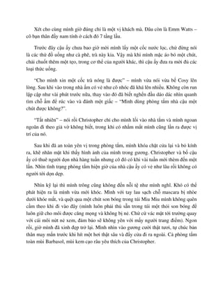 Xét cho cùng mình gi ñúng ch là m t v khách mà. ðâu còn là Emm Watts –
cô b n thân ñ y nam tính cách ñó 7 t ng l u.
Trư c ñây c u y chưa bao gi m i mình l y m t c c nư c l c, ch ñ ng nói
là các th ñ u ng như cà phê, trà này kia. V y mà khi mình m c áo bó m t chút,
ch i chu t thêm m t t o, trong cơ th c a ngư i khác, thì c u y ñưa ra m i ñ các
lo i th c u ng.
“Cho mình xin m t c c trà nóng là ñư c” – mình v a nói v a b Cosy lên
lòng. Sau khi vào trong nhà m có v như cô nhóc ñã khá lên nhi u. Không còn run
l p c p như vài phút trư c n a, thay vào ñó ñã bi t ngh n ñ u dáo dác nhìn quanh
tìm ch m ñ rúc vào và ñánh m t gi c – “Mình dùng phòng t m nhà c u m t
chút ñư c không?”.
“T t nhiên” – nói r i Christopher ch cho mình l i vào nhà t m và mình ngoan
ngoãn ñi theo gi v không bi t, trong khi có nh m m t mình cũng l n ra ñư c v
trí c a nó.
Sau khi ñã an toàn yên v trong phòng t m, mình khóa ch t c a l i và b kính
ra, kh nhăn m t khi th y hình nh c a mình trong gương. Christopher và b c u
y có thuê ngư i d n nhà hàng tu n nhưng cô ñó có khi vài tu n m i thèm ñ n m t
l n. Nhìn tình tr ng phòng t m hi n gi c a nhà c u y có v như lâu r i không có
ngư i t i d n d p.
Nhìn k l i thì mình trông cũng không ñ n n i t như mình nghĩ. Khó có th
phát hi n ra là mình v a m i khóc. Mình v i tay lau s ch ch mascara b nhòe
dư i khóe m t, và qu t qua m t chút son bóng trong túi Miu Miu mình không quên
c m theo khi ñi vào ñây (mình luôn ph i th s n trong túi m t th i son bóng ñ
luôn gi cho môi ñư c căng m ng và không b n . Ch c vác m t t i trư ng quay
v i cái môi n t n xem, ñ m b o s không yên v i m y ngư i trang ñi m). Ngon
r i, gi mình ñã xinh ñ p tr l i. Mình nhìn vào gương cư i th t tươi, t chúc b n
thân may m n trư c khi hít m t hơi th t sâu và ñ y c a ñi ra ngoài. C phòng t m
toàn mùi Barbasol, mùi kem c o râu yêu thích c a Christopher.
 