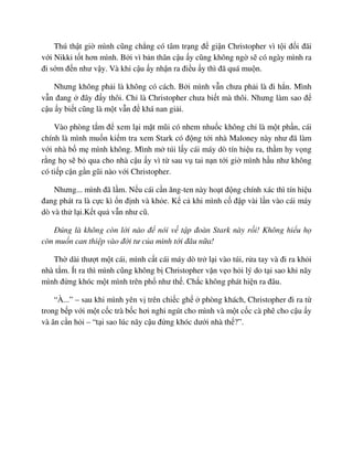 Thú th t gi mình cũng ch ng có tâm tr ng ñ gi n Christopher vì t i ñ i ñãi
v i Nikki t t hơn mình. B i vì b n thân c u y cũng không ng s có ngày mình ra
ñi s m ñ n như v y. Và khi c u y nh n ra ñi u y thì ñã quá mu n.
Nhưng không ph i là không có cách. B i mình v n chưa ph i là ñi h n. Mình
v n ñang ñây ñ y thôi. Ch là Christopher chưa bi t mà thôi. Nhưng làm sao ñ
c u y bi t cũng là m t v n ñ khá nan gi i.
Vào phòng t m ñ xem l i m t mũi có nhem nhu c không ch là m t ph n, cái
chính là mình mu n ki m tra xem Stark có ñ ng t i nhà Maloney này như ñã làm
v i nhà b m mình không. Mình m túi l y cái máy dò tín hi u ra, th m hy v ng
r ng h s b qua cho nhà c u y vì t sau v tai n n t i gi mình h u như không
có ti p c n g n gũi nào v i Christopher.
Nhưng... mình ñã l m. N u cái c n ăng-ten này ho t ñ ng chính xác thì tín hi u
ñang phát ra là c c kì n ñ nh và kh e. K c khi mình c ñ p vài l n vào cái máy
dò và th l i.K t qu v n như cũ.
ðúng là không còn l i nào ñ nói v t p ñoàn Stark này r i! Không hi u h
còn mu n can thi p vào ñ i tư c a mình t i ñâu n a!
Th dài thư t m t cái, mình c t cái máy dò tr l i vào túi, r a tay và ñi ra kh i
nhà t m. Ít ra thì mình cũng không b Christopher v n v o h i lý do t i sao khi nãy
mình ñ ng khóc m t mình trên ph như th . Ch c không phát hi n ra ñâu.
“À...” – sau khi mình yên v trên chi c gh phòng khách, Christopher ñi ra t
trong b p v i m t c c trà b c hơi nghi ngút cho mình và m t c c cà phê cho c u y
và ân c n h i – “t i sao lúc nãy c u ñ ng khóc dư i nhà th ?”.
 