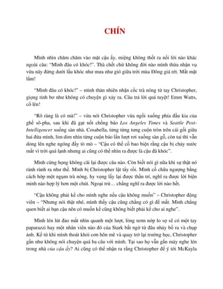 CHÍN
Mình nhìn chăm chăm vào m t c u y, mi ng không th t ra n i l i nào khác
ngoài câu: “Mình ñâu có khóc!”. Thà ch t ch không ñ i nào mình th a nh n v
v a nãy ñ ng dư i l u khóc như mưa như gió gi a tr i mùa ðông giá rét. M t m t
l m!
“Mình ñâu có khóc!” – mình th n nhiên nh n c c trà nóng t tay Christopher,
gi ng t nh bơ như không có chuy n gì x y ra. Câu tr l i quá tuy t! Emm Watts,
c lên!
“Rõ ràng là có mà!” – v a nói Christopher v a ng i xu ng phía ñ u kia c a
gh sô-pha, sau khi ñã g t n t ch ng báo Los Angeles Times và Seattle Post-
Intelligencer xu ng sàn nhà. Cosabella, t ng t ng tưng cu n tròn trên cái g i gi a
hai ñ a mình, lim dim nhìn t ng cu n báo l n lư t rơi xu ng sàn g , còn tai thì v n
d ng lên nghe ngóng ñ y tò mò – “C u có th c bao bi n r ng c u b ch y nư c
m t vì tr i quá l nh nhưng ai cũng có th nhìn ra ñư c là c u ñã khóc”.
Mình c ng h ng không cãi l i ñư c câu nào. Còn bi t nói gì n a khi s th t nó
rành rành ra như th . Mình b Christopher l t t y r i. Mình c ch a ngư ng b ng
cách h p m t ng m trà nóng, hy v ng l y l i ñư c th n trí, nghĩ ra ñư c l i bi n
minh nào h p lý hơn m t chút. Ngo i tr … ch ng nghĩ ra ñư c l i nào h t.
“C u không ph i k cho mình nghe n u c u không mu n” – Christopher ñ ng
viên – “Nhưng nói th t nhé, mình th y c u cũng ch ng có gì ñ m t. Mình ch ng
quen bi t ai b n c u nên có mu n k cũng không bi t ph i k cho ai nghe”.
Mình lén lút ñ o m t nhìn quanh m t lư t, lòng nơm n p lo s s có m t tay
paparazzi hay m t nhân viên nào ñó c a Stark b t ng t ñâu nh y b ra và ch p
nh. K t khi mình thoát kh i cơn hôn mê và quay tr l i trư ng h c, Christopher
g n như không nói chuy n quá ba câu v i mình. T i sao h v n g n máy nghe lén
trong nhà c a c u y? Ai cũng có th nh n ra r ng Christopher ñ ý t i McKayla
 