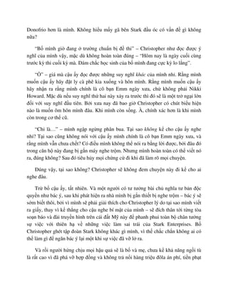 Donofrio hơn là mình. Không hi u m y gã bên Stark ñ u óc có v n ñ gì không
n a?
“B mình gi ñang trư ng chu n b ñ thi” – Christopher như ñ c ñư c ý
nghĩ c a mình v y, m c dù không hoàn toàn ñúng – “Hôm nay là ngày cu i cùng
trư c kỳ thi cu i kỳ mà. Dám ch c h c sinh c a b mình ñang c c kỳ lo l ng”.
“ ” – giá mà c u y ñ c ñư c nh ng suy nghĩ khác c a mình nh . R ng mình
mu n c u y hãy ñ t ly cà phê kia xu ng và hôn mình. R ng mình mu n c u y
hãy nh n ra r ng mình chính là cô b n Emm ngày xưa, ch không ph i Nikki
Howard. M c dù n u suy nghĩ th hai này x y ra trư c thì ñó s là m t tr ng i l n
ñ i v i suy nghĩ ñ u tiên. B i xưa nay ñã bao gi Christopher có chút bi u hi n
nào là mu n ôm hôn mình ñâu. Khi mình còn s ng. À, chính xác hơn là khi mình
còn trong cơ th cũ.
“Ch là…” – mình ng p ng ng phân bua. T i sao không k cho c u y nghe
nh ? T i sao cũng không nói v i c u y mình chính là cô b n Emm ngày xưa, và
r ng mình v n chưa ch t? Có ñi u mình không th nói ra b ng l i ñư c, b i ñâu ñó
trong căn h này ñang b g n máy nghe tr m. Nhưng mình hoàn toàn có th vi t nó
ra, ñúng không? Sau ñó tiêu h y m i ch ng c ñi khi ñã làm rõ m i chuy n.
ðúng v y, t i sao không? Christopher s không ñem chuy n này ñi k cho ai
nghe ñâu.
Tr b c u y, t t nhiên. Và m t ngư i có tư tư ng bài ch nghĩa tư b n ñ c
quy n như bác ý, sau khi phát hi n ra nhà mình b g n thi t b nghe tr m – bác ý s
s m bi t thôi, b i vì mình s ph i gi i thích cho Christopher lý do t i sao mình vi t
ra gi y, thay vì k th ng cho c u nghe bí m t c a mình – s ñích thân t i t ng tòa
so n báo và ñài truy n hình trên cái ñ t M này ñ phanh phui toàn b chân tư ng
s vi c v i thiên h v nh ng vi c làm sai trái c a Stark Enterprises. B
Christopher ghét t p ñoàn Stark không khác gì mình, vì th ch c ch n không ai có
th làm gì ñ ngăn bác ý l i m t khi s vi c ñã v l ra.
Và r i ngư i h ng ch u m i h u qu s là b và m , chưa k kh năng ng i tù
là r t cao vì ñã phá v h p ñ ng và không tr n i hàng tri u ñôla án phí, ti n ph t
 