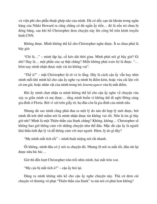 và vi n phí cho ph u thu t ghép não c a mình. Dù có d c c n tài kho n trong ngân
hàng c a Nikki Howard ra cũng ch ng có ñ ng n y ti n… ñó là n u nó chưa b
ñóng băng, sau khi b Christopher ñem chuy n này lên công b trên kênh truy n
hình CNN.
Không ñư c. Mình không th k cho Christopher nghe ñư c. Ít ra chưa ph i là
bây gi .
“Ch là…” – mình l p l i, c kéo dài th i gian. Mình ph i nói gì bây gi ? Gì
nh ? Hay là… m t ph n c a s th t chăng? Mi n không ph i toàn b là ñư c. “…
hôm nay mình nh n ñư c m t vài tin không vui”.
“Th à?” – m t Christopher l rõ v lo l ng. ðây là cách c u y v n hay nhìn
mình m i khi mình k cho c u y nghe v mình b ñi m kém, ho c v a cãi l n v i
cô em gái, ho c nhân v t c a mình trong trò Journeyquest v a b m t ñi m.
Khi y mình ch t nh n ra mình không th k cho c u y nghe v chuy n v a
x y ra gi a mình và m ñư c… r ng mình bu n vì không th ñi ngh ðông cùng
gia ñình Floria. B i vì xét trên gi y t , h ñâu còn là gia ñình c a mình n a.
Nhưng dù sao mình cũng ph i ñưa ra m t lý do nào ñó h p lý m i ñư c, b i
mình ñã trót nh m m nói là mình nh n ñư c tin không vui r i. Nên là tin gì bây
gi nh ? Mình là m t Thiên th n c a Stark chăng? Không, không… Christopher s
không bao gi thông c m v i nh ng chuy n như th ñâu. M c dù c u y là ngư i
khá th u tình ñ t lý và d thông c m v i m i ngư i. H m, lý do gì ñây?
“M mình m t tích r i” – mình bu t mi ng nói r t nhanh.
Ôi không, mình ñâu có ý nói ra chuy n ñó. Nhưng l nói ra m t r i, ñâu rút l i
ñư c n a híc híc…
Gi thì ñ n lư t Christopher trân tr i nhìn mình, hai m t tròn xoe.
“M c u b m t tích á?” – c u y h i l i.
ðáng ra mình không nên k cho c u y nghe chuy n này. Thà c ñem cái
chuy n vô thư ng vô ph t “Thiên th n c a Stark” ra mà nói có ph i hơn không?
 