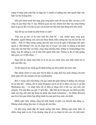 m ng lơ l ng gi a m t b y cá m p ch vì mu n có nh ng b c nh ngư i th t vi c
th t vào lúc hoàng hôn.
N u gi mình tranh th t ng giây t ng phút r nh r i mà lao ñ u vào h c có l
cũng s qua ñư c l p 11 này. Khách quan mà nói, thành tích như v y cũng không
ph i là quá t ñ i v i m t cô gái v a b hôn mê b t t nh m t tháng tr i như mình.
V y thì t i sao mình l i ph i bu n cơ ch ?
“C u nói gì cho cô y tươi t nh lên chút ñi” – anh André quay sang gi c
Brandon, ngư i không còn cách nào khác ñành mi n cư ng b c loa nói m lên v i
mình – “Nik ơi! Hãy tư ng tư ng như khi anh và em ñi ngh Mustique h i năm
ngoái ý, nh không? Lúc em ñi ch p cho t Vogue c a Anh và chúng ta ñã thuê
tr n m t căn bi t th ven bi n, cùng nhau thư ng th c nh ng ly Goldschlãger h o
h ng. Sau ñó chúng ta còn ñi t m tr n ngoài bi n n a. Chúng ta ñã có m t quãng
th i gian vui v bên nhau…”
Ngay khi y mình ch t hi u ra lý do t i sao mình luôn c m th y bu n bã và
m t m i ñ n v y.
Và ñó cũng là lúc mình quy t ñ nh buông tay kh i phi n ñá trư c m t.
ð t nhiên mình có c m giác thà b ñám cá m p dư i kia nu t ch ng còn hơn
ph i nghe n t câu chuy n còn l i c a Brandon.
B i vì trong su t m t tháng v a qua mình ñã nghe không ít nh ng câu chuy n
na ná như th – không ch t m m Brandon mà là t t t c ñám con trai cái ñ t
Manhattan này – và mình hi u r t rõ ñi u gì ñang ch k t c c c a m i câu
chuy n. V i m t ñ a con gái 17 tu i ñ u – ñ c bi t l i là b n gái c a thi u gia ñ c
nh t c a ông ch m t t p ñoàn tài phi t như Stark Enterprise – thì Nikki Howard
qu là có hơi quá nhi u b n ñ ng-hành-là-nam-gi i hơn m c c n thi t.
Mình nghe th y nh ng ti ng hét th t thanh t phía con thuy n ñ u ñ ng xa.
Nhưng mình ch ng b n tâm v chuy n ñó cho l m.
C t m lưng mình ñ p r t m nh xu ng m t nư c. Không ng nư c bi n v
chi u cũng l nh ra trò. Cơn choáng váng t cú va ch m t trên cao v i m t nư c
 