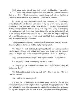 “Mình và m không g n gũi nhau l m” – mình v i ch a cháy – “M mình…
m…” – Ôi tr i, ñúng là mình ñang t ñào h chôn mình mà. Làm sao ñ thoát ra
kh i v này ñây? – “ñã m t tích m t th i gian r i nhưng mình m i ch phát hi n ra
chuy n ñó hôm nay b i hai m con mình ít khi nói chuy n v i nhau…”.
c, chuy n này có gì ñáng t hào mà ñ khoe khoang cơ ch ? ðúng là ngu
không ñ ñâu cho h t. B n thân Christopher và m c u y cũng không g n nhau,
do c u y ñã ch n s ng cùng v i b khi b m c u ý ra tòa ly d . Nhưng như c u
y t ng tâm s v i mình, thì lý do c u y ch n s ng v i b không ph i vì c u y
thù ghét hay oán trách gì m , cũng không ph i vì bênh v c hay thiên v gì b , mà
vì em gái c u ý ñã ch n s ng cùng v i m và Christopher cho r ng s công b ng
v i c hai khi m i anh em s ng v i m t ngư i. Và ñó là lý do t i sao c u y d n v
s ng cùng khu căn h v i nhà mình.
“M c u m t tích bao lâu r i?” – v a h i c u y v a vô th c vu t ve Cosabella,
ñang n m gh ch m t chân lên ñùi Christopher ng ngon lành.
“Vài tháng r i” – mình lí nhí nói, trong lòng có hơi b t ng trư c s quan tâm
c a Christopher. Nhưng mình nghĩ dù là ai (tr ch qu n lý c a mình, Rebecca) thì
cũng s lo l ng khi nghe tin m c a b n mình b m t tích – “Có l là… ba tháng”.
“Ngay t i th i ñi m x y ra tai n n” – Christopher l m b m – “Cũng d hi u”.
“C u nói gì cơ?” – Mình v i rư n lông mày lên tò mò h i.
“À, không có gì?” – Christopher quay l i nhìn mình l c ñ u. Rõ ràng không th
không có gì ñư c!
“C u ñã làm nh ng gì ñ tìm l i m mình r i?” – C u y h i ti p – “ðã ai ñi
báo c nh sát chưa?”.
“ m… ch c là r i. Mình nghĩ th .”
“C u nghĩ th ?” – Christopher chưng h ng. Cũng khó trách. ð n b n thân
mình còn không hi u mình ñang l m nh m cái gì n a là. Chuy n gì ñang x y ra th
này? Mình không nghĩ thông su t ñư c n a, t t c nh ng gì mình có th nghĩ ñư c
lúc này ph i chăng cái ch t c a mình ñã bi n Christopher thành m t ngư i khác.
 