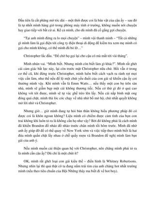 ð u tiên là c t phăng m tóc dài – m t th i ñư c coi là báu v t c a c u y – sau ñó
là t nh t mình hàng gi trong phòng máy tính trư ng, không mu n nói chuy n
hay giao ti p v i b t c ai. K c mình, cho dù mình ñã c g ng g i chuy n.
“T i anh mình ñ ng ra lo m i chuy n” – mình v i thanh minh – “T t c nh ng
gì mình làm là g i ñi n t i công ty ñi n tho i di ñ ng ñ ki m tra xem m mình có
g i cho mình không, có th mình ñã b l …”
Christopher l c ñ u. “ð ch h g i l i cho c u có mà m t t i vài tháng”.
Mình nhún vai. “Mình bi t. Nhưng mình còn bi t làm gì khác?”. Mình r t ghét
cái c m giác b t l c này, l i còn trư c m t Christopher n a ch . H i v n trong
cơ th cũ, khi ñ ng trư c Christopher, mình luôn bi t cách v ch ra rành r t m i
vi c c n làm, như th n u ñ l m t chút y u ñu i c a con gái s khi n c u y coi
thư ng mình v y. Khi mình v n là Emm Watts… n u th y m t con b trên sàn
nhà, mình s gi m b p m t cái không thương ti c. N u có th gì ñó quá cao
không v i t i ñư c, mình s t vác gh trèo lên l y. N u cái n p bình m t ong
ñóng quá ch t, mình thà lóc cóc ch y v nhà nh b m h , ch nh t quy t không
m l i nh v Christopher.
Nhưng gi … gi mình ñang t h i b n thân không hi u phương pháp ñó có
ñư c coi là khôn ngoan không? Li u mình có chi m ñư c c m tình c a b n con
trai không khi luôn t ra là không c n h như v y? B i ñó không ph i là cách mình
ñã khi n Brandon ñ nháo ñ nhào trư c chân mình t i hôm trư c. Mình ñã nh
anh y giúp ñ ñ có th quay v New York s m và vi c ti p theo mình bi t là hai
ñ a mình qu n ch t l y nhau ch qu y rư u và Brandon ñ ngh mình làm b n
gái c a anh ý.
N u mình mu n c i thi n quan h v i Christopher, nên chăng mình ph i t ra
là mình c n c u y? Dù ch là m t chút ít?
OK, mình r t ghét lo i con gái ki u th – ñi n hình là Whitney Robertsons.
Nhưng nhìn l i thì qu th t cô ta ñang n m trái tim c a anh chàng hot nh t trư ng
mình (n u theo tiêu chu n c a H i Nh ng thây ma bi t ñi v hot boy).
 