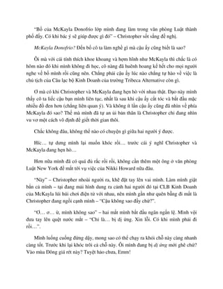 “B c a McKayla Donofrio l p mình ñang làm trong văn phòng Lu t thành
ph ñ y. Có khi bác ý s giúp ñư c gì ñó” – Christopher s t s ng ñ ngh .
McKayla Donofrio? ð n b cô ta làm ngh gì mà c u y cũng bi t là sao?
Ôi mà v i cái tính thích khoe khoang và h m hĩnh như McKayla thì ch c là có
hôm nào ñó khi mình không ñi h c, cô nàng ñã huênh hoang k h t cho m i ngư i
nghe v b mình r i cũng nên. Ch ng ph i c u y lúc nào ch ng t hào v vi c là
ch t ch c a Câu l c b Kinh Doanh c a trư ng Tribeca Alternative còn gì.
Ơ mà có khi Christopher và McKayla ñang h n hò v i nhau th t. D o này mình
th y cô ta li c c u b n mình liên t c, nh t là sau khi c u y c t tóc và b t ñ u m c
nhi u ñ ñen hơn (ch ng liên quan ý). Và không ít l n c u y cũng ñã nhìn v phía
McKayla ñó sao? Th mà mình ñã t an i b n thân là Christopher ch ñang nhìn
vu vơ m t cách vô ñ nh ñ gi t th i gian thôi.
Ch c không ñâu, không th nào có chuy n gì gi a hai ngư i ý ñư c.
Híc… t dưng mình l i mu n khóc r i… trư c cái ý nghĩ Christopher và
McKayla ñang h n hò…
Hơn n a mình ñã có quá ñ r c r i r i, không c n thêm m t ông văn phòng
Lu t New York ñ m t t i v vi c c a Nikki Howard n a ñâu.
“Này” – Christopher nhoài ngư i ra, kh ñ t tay lên vai mình. Làm mình gi t
b n c mình – t i ñang m i hình dung ra c nh hai ngư i ñó t i CLB Kinh Doanh
c a McKayla lúi húi chơi ñi n t v i nhau, nên mình g n như quên b ng ñi m t là
Christopher ñang ng i c nh mình – “C u không sao ñ y ch ?”.
“Ơ… ơ… , mình không sao” – hai m t mình b t ñ u ngân ng n l . Mình v i
ñưa tay lên qu t nư c m t – “Ch là… b d ng. Xin l i. Có khi mình ph i ñi
r i…”.
Mình lu ng cu ng ñ ng d y, mong sao có th ch y ra kh i ch này càng nhanh
càng t t. Trư c khi l i khóc trôi c ch này. Ôi mình ñang b d ng m i ghê ch ?
Vào mùa ðông giá rét này? Tuy t h o chưa, Emm!
 