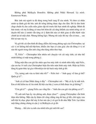 Không ph i McKayla Donofrio. Không ph i Nikki Howard. Là mình.
Emmerson Watts.
B c nh mà ngư i ta ñã dùng trong bu i tang l c a mình. Và theo cá nhân
mình t ñánh giá thì b c nh ñó trông không ñư c ñ p cho l m. ðó là t m hình
ch p chu n b cho cu n niên giám s p t i trư c khi b n mình t t nghi p. Mình ñã
báo trư c v i m là ñ ng có mua b i hôm ñó cái răng kh nh c a mình trông c vô
duyên th nào ý (mình v n t ng có ý ñ nh khi nào có th i gian s ñ n b nh vi n
ch nh l i nó m t chút. Nhưng không k p). Nhưng rút cu c thì m v n c mua… sau
khi tai n n x y ra.
Và gi thì cái t m hình ñó ñang ch m ch trong phòng ng c a Christopher, t i
cái v trí không-th -n i-b t-hơn, khi n cho b n có c m giác cho dù ñ ng v trí
nào thì ngư i trong t m nh cũng như ñang nhìn theo b n.
“Ê, Felix” – Christopher h n nhiên nói chuy n v i cái máy tính, c như th
mình không có m t trong phòng ý.
Ti ng m t ñ a con gái léo nhéo qua loa máy tính và mình nhìn th y m t Felix,
c u em h 14 tu i c a Christopher hi n lên trên màn hình máy tính. Hi n t i Felix
ñang b qu n thúc t i gia Brooklyn do t i hack máy tính gì ñó.
“ a, tư ng anh v a ra kh i nhà r i?” – Felix h i – “Anh quay v làm gì th ?
Quên gì à?”.
“Anh có cô b n Nikki ñang ñây” – Christopher nói – “M cô y b m t tích.
Em có th ki m tra s An ninh Xã h i c a bác ý xem có bi t ñư c tin gì không?”.
“Con gái á?” – gi ng Felix cao v ng lên – “Anh cho con gái vào phòng cơ à?”.
“ , anh m i b n y vào phòng anh, ñư c chưa?” – gi ng Christopher v n bình
th n như không. M t c u y th m chí cũng ch ng ng ñ hay gì h t, ch ngày xưa
m i khi b ch c gh o th này là hai má c u ý c g i là ñ như M t Tr i. L i thêm
m t b ng ch ng ch ng t c u ý và McKayla có gì ñó.
Nhưng… th còn v nh c a mình trên giá sách thì sao?
 