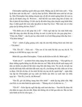 Christopher nghiêng ngư i nhìn qua mình. Mi ng c u y kh m m cư i – “C u
y ñi theo anh vào ñây mà” – c u y ch c l i Felix. Mình kh m m cư i l i v i c u
y. N u Christopher làm nh ng chuy n này c t ñ ch mình ng ng khóc thì xem ra
c u y ñã thành công r i. Wowww… bi t th h i xưa mình cũng th c khóc vài
l n có ph i t t hơn không. Có khi c u y ñã m m lòng ch u chuy n sang kênh khác
thay vì nh t quy t ñòi xem m y t p phim t nh t Top Gear. “Rút cu c em có ch u
giúp c u y không thì b o, Felix?”.
“T t nhiên em có th giúp ch ý r i” – Felix ngó m t l i vào màn hình máy
tính. Rõ ràng c u nhóc ñã ch y ñi thay áo m i và ch i l i tóc cho g n gàng hơn –
“Chào ch , Nikki” – c u y giơ tay chào mình và c nói b ng gi ng tr m ñ c hơn –
“Ch kh e không?”
“ m” – mình c g ng gư ng cư i, m c dù c m th y không tho i mái chút nào
– “Ch kh e”.
“T t. T t r i” – Felix nói – “Cho em s An ninh Xã h i c a m ch ñi. Và
chúng ta có th b t tay ngay vào vi c”.
Mình li c qua nhìn Christopher. “C nh sát ñã ki m tra h t r i. Mình nghĩ…”
“C nh sát á?” – t nhiên Felix nh y d ng lên như ph i b ng – “Ch nghĩ h có
ñư c nh ng ngu n thông tin d i dào như em sao? M c dù h ñã d s ch m ng wifi
nhà em khi n em ph i ñi b t tr m sóng bên nhà hàng xóm. Tin em ñi, tr phi m
ch ñã ch t ho c bi n m t kh i ñ t nư c này r i, còn không thì ch c ch n em s tìm
ra ñư c. Gi thì ch ñ c s An ninh Xã h i c a m ch ñi, ngư i ñ p” – nghe th y
v y l p t c Christopher giơ tay c nh cáo khi n c u nhóc s xanh m t v i ch a
ngay l i – “Xin l i, ý em là, ch Howard”.
“Xin l i, gi ch không mang theo bên mình” – mình p úng phân tr n. M t
c a Felix u xìu như bánh ña ngâm nư c – “Nhưng ch s v nhà tìm và…”.
“T t r i” – Felix l p t c ng i b t d y cư i tươi như hoa – “Sau khi l y ñư c thì
ch nh n tin ngay cho em nhé. Ho c n u không ch có th qua nhà em. M em làm
món bánh mì bơ t i siêu ngon…”.
 