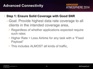 12
CONFIDENTIAL
© Copyright 2014. Aruba Networks, Inc.
All rights reserved
#AirheadsConf
Advanced Connectivity
• Step 1: Ensure Solid Coverage with Good SNR
–Goal: Provide highest data rate coverage to all
clients in the intended coverage area,
• Regardless of whether applications expected require
such rates
• Higher Rate = Less Airtime for any task with a “Fixed
Payload”
• This includes ALMOST all kinds of traffic,
 