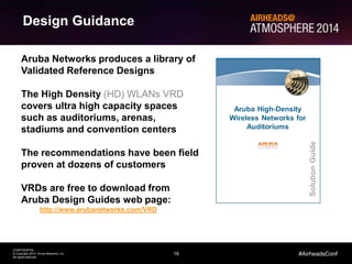 16
CONFIDENTIAL
© Copyright 2014. Aruba Networks, Inc.
All rights reserved
#AirheadsConf
Design Guidance
Aruba Networks produces a library of
Validated Reference Designs
The High Density (HD) WLANs VRD
covers ultra high capacity spaces
such as auditoriums, arenas,
stadiums and convention centers
The recommendations have been field
proven at dozens of customers
VRDs are free to download from
Aruba Design Guides web page:
http://www.arubanetworks.com/VRD
 