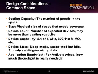 17
CONFIDENTIAL
© Copyright 2014. Aruba Networks, Inc.
All rights reserved
#AirheadsConf
Design Considerations –
Common Space
• Seating Capacity: The number of people in the
space
• Size: Physical size of space that needs coverage
• Device count: Number of expected devices, may
be more than seating capacity
• Device Capability: 2.4 or 5 GHz, 802.11n MIMO,
etc.
• Device State: Sleep mode, Associated but idle,
Actively sending/receiving data
• Application Bandwidth: For Active devices, how
much throughput is really needed?
 