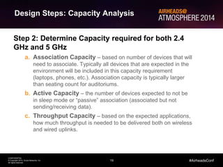 19
CONFIDENTIAL
© Copyright 2014. Aruba Networks, Inc.
All rights reserved
#AirheadsConf
Step 2: Determine Capacity required for both 2.4
GHz and 5 GHz
a. Association Capacity – based on number of devices that will
need to associate. Typically all devices that are expected in the
environment will be included in this capacity requirement
(laptops, phones, etc.). Association capacity is typically larger
than seating count for auditoriums.
b. Active Capacity – the number of devices expected to not be
in sleep mode or “passive” association (associated but not
sending/receiving data).
c. Throughput Capacity – based on the expected applications,
how much throughput is needed to be delivered both on wireless
and wired uplinks.
Design Steps: Capacity Analysis
 