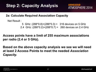 21
CONFIDENTIAL
© Copyright 2014. Aruba Networks, Inc.
All rights reserved
#AirheadsConf
Step 2: Capacity Analysis
2a: Calculate Required Association Capacity
Typically for this type of auditorium we will assume every user has 2
devices that will get used during the conference, i.e. a laptop and
smartphone
Association Capacity Required = 2 Devices x Seats =
= 2 x 288 seats = 576 Devices
We must also consider the frequency capability of the devices:
Laptops: Typical 80% are 5 GHz capable
Smartphone: Typical 30% are 5 GHz capable
Net Result :
5 GHz: (288*0.8)+(288*0.3) = 316 devices on 5 GHz
2.4 GHz: (288*0.2)+(288*0.7) = 260 devices on 2.4 GHz
Access points have a limit of 255 maximum associations
per radio (2.4 or 5 GHz).
Based on the above capacity analysis we see we will need
at least 2 Access Points to meet the needed Association
Capacity.
 