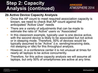 22
CONFIDENTIAL
© Copyright 2014. Aruba Networks, Inc.
All rights reserved
#AirheadsConf
Step 2: Capacity
Analysis (continued)
2b Active Device Capacity Analysis
• Once the AP count to meet required association capacity is
known, we need to check that AP count against the
anticipated “Active User” needs
• There are a variety of adjustments that can be made to
estimate the ratio of “Active” users vs “Associated”
• In this classroom example, typically user is one device active,
with the second device is likely to be associated but not active
or in sleeping mode. Therefore, 50% of devices would be
typically assumed to be “Active” (i.e. sending/receiving data,
not sleeping or idle) for this throughput analysis.
• However, in a conference center it is not unusual at times for
nearly all laptops to be active concurrently.
• Therefore, for this active capacity analysis we will assume all
laptops, but only 50% of smartphones are active at any time.
 
