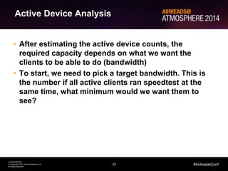 24
CONFIDENTIAL
© Copyright 2014. Aruba Networks, Inc.
All rights reserved
#AirheadsConf
Active Device Analysis
• After estimating the active device counts, the
required capacity depends on what we want the
clients to be able to do (bandwidth)
• To start, we need to pick a target bandwidth. This is
the number if all active clients ran speedtest at the
same time, what minimum would we want them to
see?
 