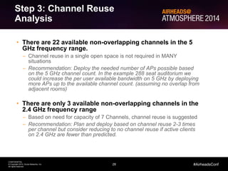 28
CONFIDENTIAL
© Copyright 2014. Aruba Networks, Inc.
All rights reserved
#AirheadsConf
Step 3: Channel Reuse
Analysis
• There are 22 available non-overlapping channels in the 5
GHz frequency range.
– Channel reuse in a single open space is not required in MANY
situations
– Recommendation: Deploy the needed number of APs possible based
on the 5 GHz channel count. In the example 288 seat auditorium we
could increase the per user available bandwidth on 5 GHz by deploying
more APs up to the available channel count. (assuming no overlap from
adjacent rooms)
• There are only 3 available non-overlapping channels in the
2.4 GHz frequency range
– Based on need for capacity of 7 Channels, channel reuse is suggested
– Recommendation: Plan and deploy based on channel reuse 2-3 times
per channel but consider reducing to no channel reuse if active clients
on 2.4 GHz are fewer than predicted.
 