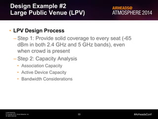 33
CONFIDENTIAL
© Copyright 2014. Aruba Networks, Inc.
All rights reserved
#AirheadsConf
• LPV Design Process
– Step 1: Provide solid coverage to every seat (-65
dBm in both 2.4 GHz and 5 GHz bands), even
when crowd is present
– Step 2: Capacity Analysis
• Association Capacity
• Active Device Capacity
• Bandwidth Considerations
Design Example #2
Large Public Venue (LPV)
 