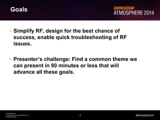 4
CONFIDENTIAL
© Copyright 2014. Aruba Networks, Inc.
All rights reserved
#AirheadsConf
Goals
• Simplify RF, design for the best chance of
success, enable quick troubleshooting of RF
issues.
• Presenter’s challenge: Find a common theme we
can present in 90 minutes or less that will
advance all these goals.
 