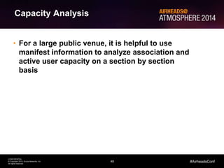 48
CONFIDENTIAL
© Copyright 2014. Aruba Networks, Inc.
All rights reserved
#AirheadsConf
Capacity Analysis
• For a large public venue, it is helpful to use
manifest information to analyze association and
active user capacity on a section by section
basis
 
