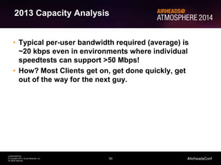 50
CONFIDENTIAL
© Copyright 2014. Aruba Networks, Inc.
All rights reserved
#AirheadsConf
2013 Capacity Analysis
• Typical per-user bandwidth required (average) is
~20 kbps even in environments where individual
speedtests can support >50 Mbps!
• How? Most Clients get on, get done quickly, get
out of the way for the next guy.
 