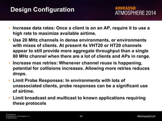 54
CONFIDENTIAL
© Copyright 2014. Aruba Networks, Inc.
All rights reserved
#AirheadsConf
• Increase data rates: Once a client is on an AP, require it to use a
high rate to maximize available airtime.
• Use 20 MHz channels in dense environments, or environments
with mixes of clients. At present 4x VHT20 or HT20 channels
appear to still provide more aggregate throughput than a single
80 MHz channel when there are a lot of clients and APs in range.
• Increase max retries: Whenever channel reuse is happening,
potential for collisions increases. Allowing more retries reduces
drops.
• Limit Probe Responses: In environments with lots of
unassociated clients, probe responses can be a significant use
of airtime.
• Limit broadcast and multicast to known applications requiring
these protocols
Design Configuration
 