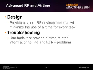 6
CONFIDENTIAL
© Copyright 2014. Aruba Networks, Inc.
All rights reserved
#AirheadsConf
Advanced RF and Airtime
• Design
–Provide a stable RF environment that will
minimize the use of airtime for every task
• Troubleshooting
–Use tools that provide airtime related
information to find and fix RF problems
 