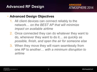 9
CONFIDENTIAL
© Copyright 2014. Aruba Networks, Inc.
All rights reserved
#AirheadsConf
Advanced RF Design
• Advanced Design Objectives
1. All client devices can connect reliably to the
network… on the BEST AP that will minimize
impact on available airtime
2. Once connected they can do whatever they want to
do, whenever they want to do it… as quickly as
possible, finish, and open the air for someone else
3. When they move they will roam seamlessly from
one AP to another… with a minimum disruption to
airtime
 