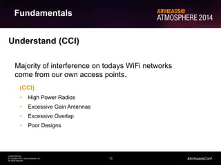 13
CONFIDENTIAL
© Copyright 2014. Aruba Networks, Inc.
All rights reserved
#AirheadsConf
Fundamentals
Understand (CCI)
Majority of interference on todays WiFi networks
come from our own access points.
(CCI)
• High Power Radios
• Excessive Gain Antennas
• Excessive Overlap
• Poor Designs
 