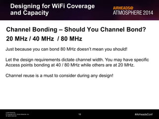 18
CONFIDENTIAL
© Copyright 2014. Aruba Networks, Inc.
All rights reserved
#AirheadsConf
Channel Bonding – Should You Channel Bond?
20 MHz / 40 MHz / 80 MHz
Just because you can bond 80 MHz doesn’t mean you should!
Let the design requirements dictate channel width. You may have specific
Access points bonding at 40 / 80 MHz while others are at 20 MHz.
Channel reuse is a must to consider during any design!
Designing for WiFi Coverage
and Capacity
 