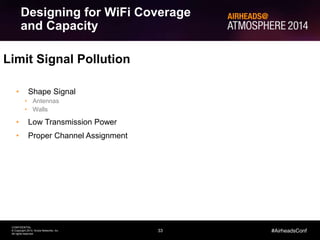 33
CONFIDENTIAL
© Copyright 2014. Aruba Networks, Inc.
All rights reserved
#AirheadsConf
Limit Signal Pollution
• Shape Signal
• Antennas
• Walls
• Low Transmission Power
• Proper Channel Assignment
Designing for WiFi Coverage
and Capacity
 