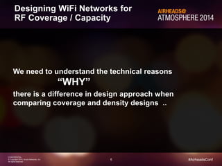 6
CONFIDENTIAL
© Copyright 2014. Aruba Networks, Inc.
All rights reserved
#AirheadsConf
Designing WiFi Networks for
RF Coverage / Capacity
We need to understand the technical reasons
“WHY”
there is a difference in design approach when
comparing coverage and density designs ..
 