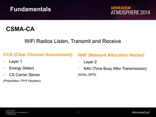 7
CONFIDENTIAL
© Copyright 2014. Aruba Networks, Inc.
All rights reserved
#AirheadsConf
Fundamentals
CSMA-CA
NAV (Network Allocation Vector)
• Layer 2
• NAV (Time Busy After Transmission)
(ACKs, SIFS)
CCA (Clear Channel Assessment)
• Layer 1
• Energy Detect
• CS Carrier Sense
(Preambles / PHY Headers)
WiFi Radios Listen, Transmit and Receive
 