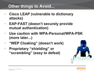 © Copyright 2011. Aruba Networks, Inc.
All rights reserved13
Other things to Avoid...
• Cisco LEAP (vulnerable to dictionary
attacks)
• EAP-FAST (doesn’t securely provide
mutual authentication)
• Use caution with WPA-Personal/WPA-PSK
(more later...)
• “WEP Cloaking” (doesn’t work)
• Proprietary “shielding” or
“scrambling” (easy to defeat)
 