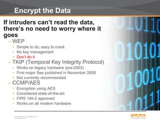 © Copyright 2011. Aruba Networks, Inc.
All rights reserved24
Encrypt the Data
If intruders can’t read the data,
there’s no need to worry where it
goes
– WEP
• Simple to do, easy to crack
• No key management
• Don’t do it
– TKIP (Temporal Key Integrity Protocol)
• Works on legacy hardware (pre-2003)
• First major flaw published in November 2008
• Not currently recommended
– CCMP/AES
• Encryption using AES
• Considered state-of-the-art
• FIPS 140-2 approved
• Works on all modern hardware
 
