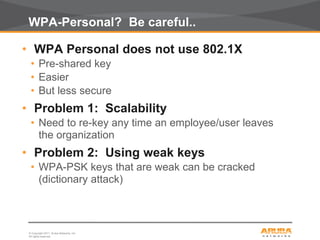 © Copyright 2011. Aruba Networks, Inc.
All rights reserved26
WPA-Personal? Be careful..
• WPA Personal does not use 802.1X
• Pre-shared key
• Easier
• But less secure
• Problem 1: Scalability
• Need to re-key any time an employee/user leaves
the organization
• Problem 2: Using weak keys
• WPA-PSK keys that are weak can be cracked
(dictionary attack)
 