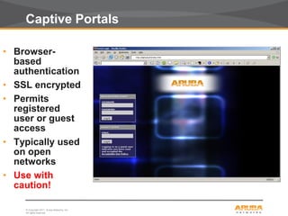 © Copyright 2011. Aruba Networks, Inc.
All rights reserved28
Captive Portals
• Browser-
based
authentication
• SSL encrypted
• Permits
registered
user or guest
access
• Typically used
on open
networks
• Use with
caution!
 