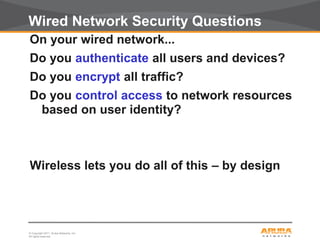 © Copyright 2011. Aruba Networks, Inc.
All rights reserved3
Wired Network Security Questions
On your wired network...
Do you authenticate all users and devices?
Do you encrypt all traffic?
Do you control access to network resources
based on user identity?
Wireless lets you do all of this – by design
 