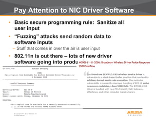 © Copyright 2011. Aruba Networks, Inc.
All rights reserved32
Pay Attention to NIC Driver Software
• Basic secure programming rule: Sanitize all
user input
• “Fuzzing” attacks send random data to
software inputs
– Stuff that comes in over the air is user input
• 802.11n is out there – lots of new driver
software going into production
– Are these well written? Well tested? Secure?
 