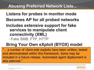 © Copyright 2011. Aruba Networks, Inc.
All rights reserved33
Abusing Preferred Network Lists...
Listens for probes in monitor mode
Becomes AP for all probed networks
Includes extensive support for fake
services to manipulate client
connectivity (XML)
–Fake SMB, FTP, HTTP
Bring Your Own eXploit (BYOX) model
“… a number of client-side exploits have been written, tested
and demonstrated within this framework. Some may be
included in a future release. Automated agent deployment is
also planned.”
 