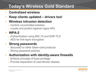 © Copyright 2011. Aruba Networks, Inc.
All rights reserved35
Today’s Wireless Gold Standard
• Centralized wireless
• Keep clients updated – drivers too!
• Wireless intrusion detection
– Control uncontrolled wireless
– Locate and protect against rogue APs
• WPA-2
– Authentication using 802.1X and EAP-TLS
– AES for link-layer encryption
• Strong passwords
– SecureID or other token-card products
– Strong password policies
• Authorization with identity-aware firewalls
– Enforce principle of least privilege
– Provide separation of user/device classes
 