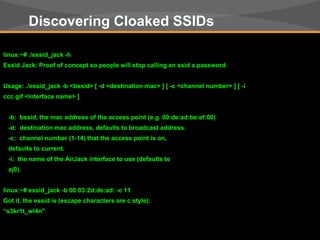 © Copyright 2011. Aruba Networks, Inc.
All rights reserved9
Discovering Cloaked SSIDs
linux:~# ./essid_jack -h
Essid Jack: Proof of concept so people will stop calling an ssid a password.
Usage: ./essid_jack -b <bssid> [ -d <destination mac> ] [ -c <channel number> ] [ -i
ccc.gif <interface name> ]
-b: bssid, the mac address of the access point (e.g. 00:de:ad:be:ef:00)
-d: destination mac address, defaults to broadcast address.
-c: channel number (1-14) that the access point is on,
defaults to current.
-i: the name of the AirJack interface to use (defaults to
aj0).
linux:~# essid_jack -b 00:03:2d:de:ad: -c 11
Got it, the essid is (escape characters are c style):
“s3kr1t_wl4n"
 