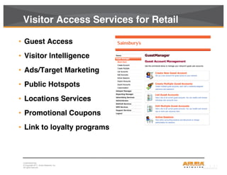 CONFIDENTIAL
© Copyright 2011. Aruba Networks, Inc.
All rights reserved17
Visitor Access Services for Retail
• Guest Access
• Visitor Intelligence
• Ads/Target Marketing
• Public Hotspots
• Locations Services
• Promotional Coupons
• Link to loyalty programs
 